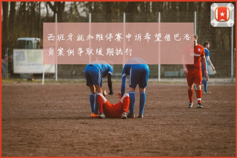 西班牙就加维停赛申诉希望借巴洛贡案例争取缓期执行