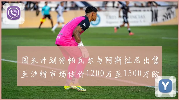 国米计划将帕瓦尔与阿斯拉尼出售至沙特市场估价1200万至1500万欧元