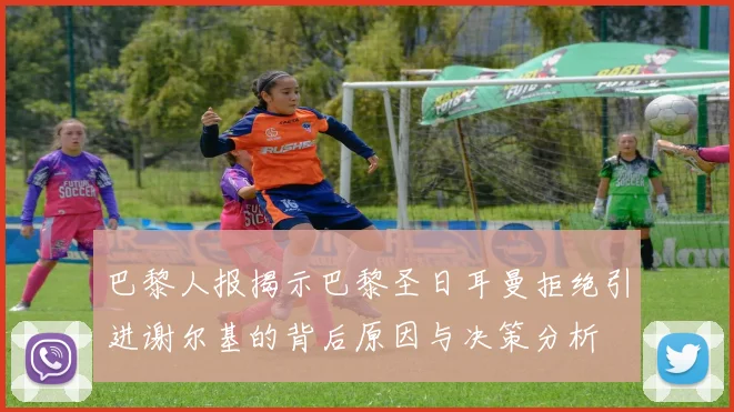 巴黎人报揭示巴黎圣日耳曼拒绝引进谢尔基的背后原因与决策分析