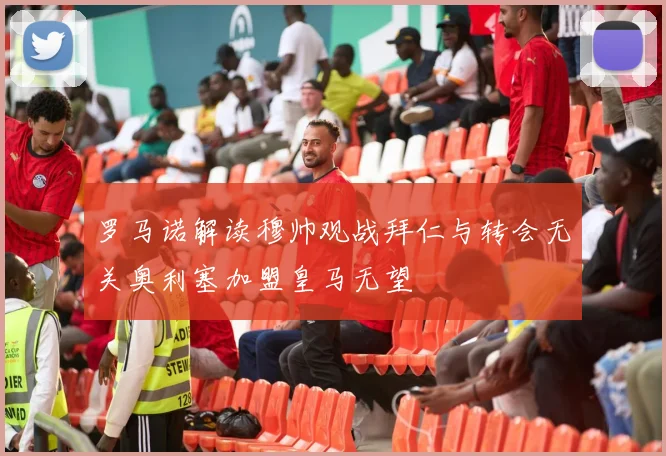 罗马诺解读穆帅观战拜仁与转会无关奥利塞加盟皇马无望