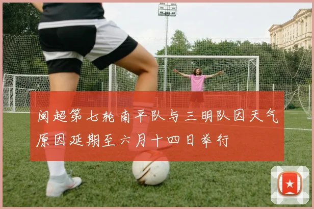 闽超第七轮南平队与三明队因天气原因延期至六月十四日举行