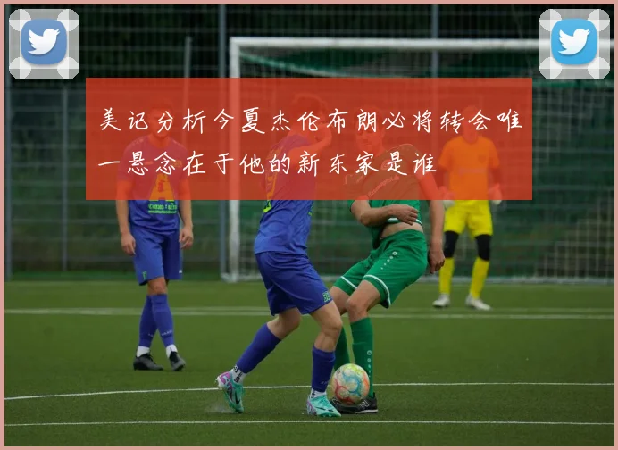 美记分析今夏杰伦布朗必将转会唯一悬念在于他的新东家是谁