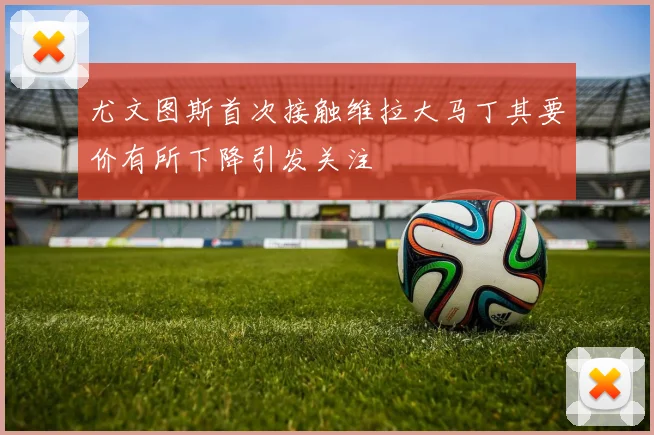 尤文图斯首次接触维拉大马丁其要价有所下降引发关注
