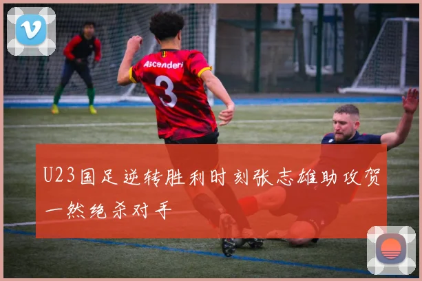 U23国足逆转胜利时刻张志雄助攻贺一然绝杀对手