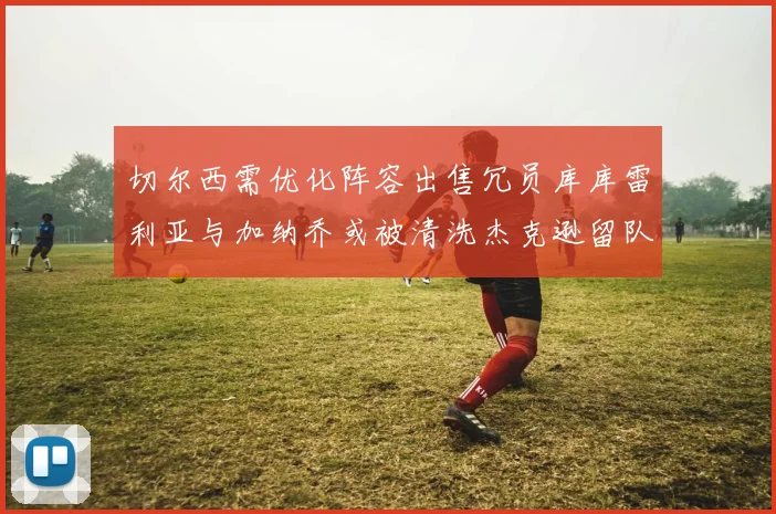 切尔西需优化阵容出售冗员库库雷利亚与加纳乔或被清洗杰克逊留队