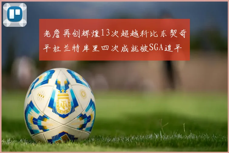 老詹再创辉煌13次超越科比东契奇平杜兰特库里四次成就被SGA追平