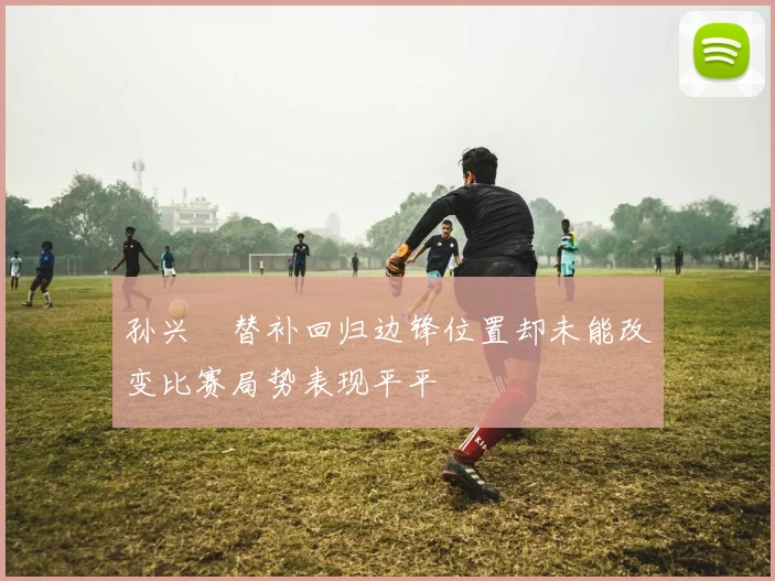 孙兴慜替补回归边锋位置却未能改变比赛局势表现平平