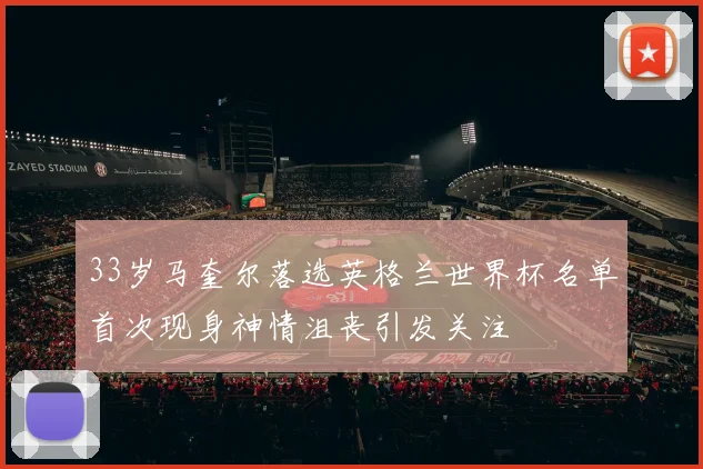 33岁马奎尔落选英格兰世界杯名单首次现身神情沮丧引发关注