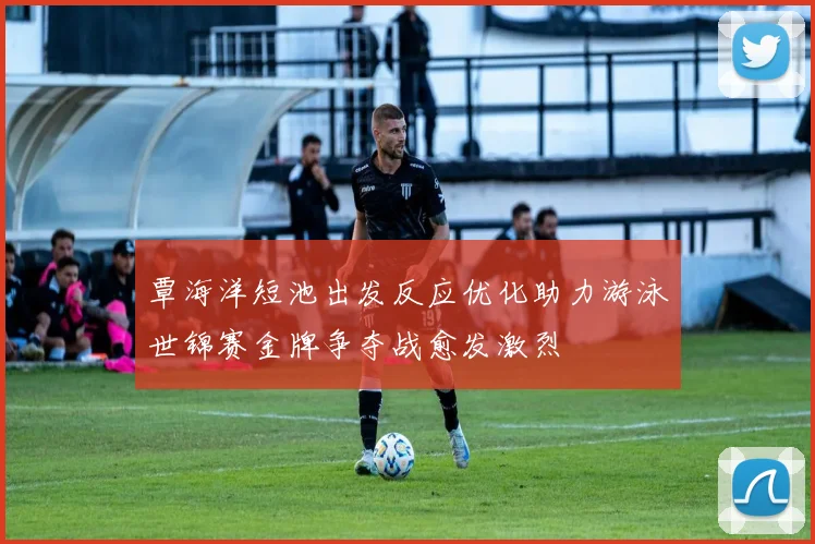 覃海洋短池出发反应优化助力游泳世锦赛金牌争夺战愈发激烈