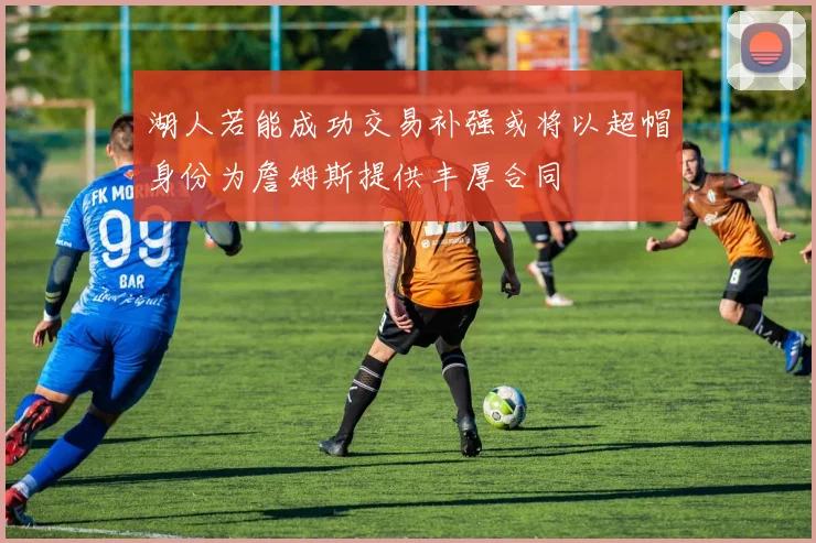 湖人若能成功交易补强或将以超帽身份为詹姆斯提供丰厚合同