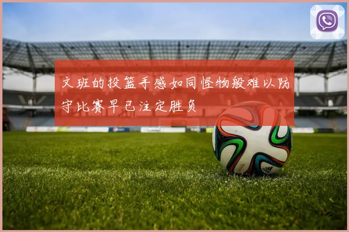 文班的投篮手感如同怪物般难以防守比赛早已注定胜负