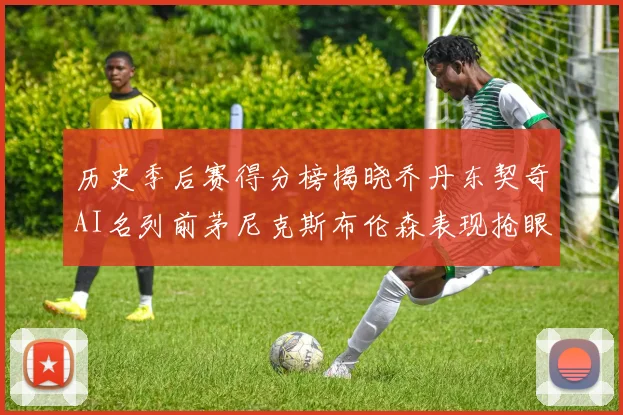 历史季后赛得分榜揭晓乔丹东契奇AI名列前茅尼克斯布伦森表现抢眼