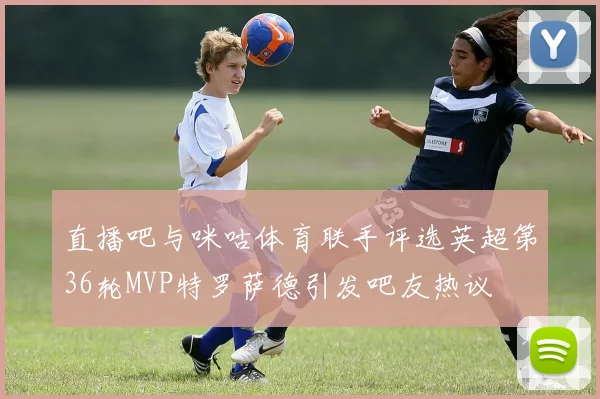 直播吧与咪咕体育联手评选英超第36轮MVP特罗萨德引发吧友热议