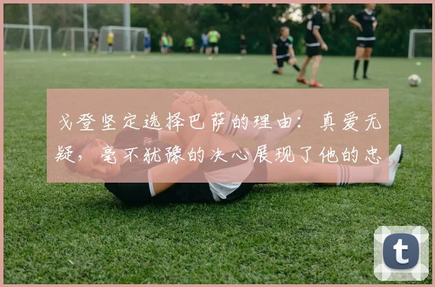 戈登坚定选择巴萨的理由：真爱无疑，毫不犹豫的决心展现了他的忠诚