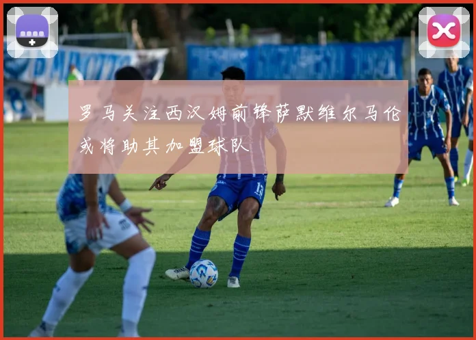 罗马关注西汉姆前锋萨默维尔马伦或将助其加盟球队
