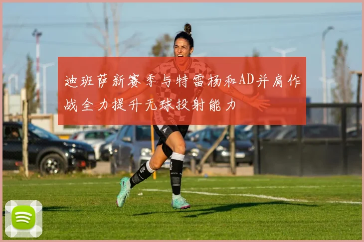 迪班萨新赛季与特雷杨和AD并肩作战全力提升无球投射能力