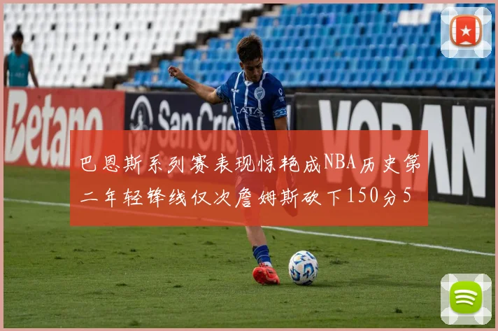 巴恩斯系列赛表现惊艳成NBA历史第二年轻锋线仅次詹姆斯砍下150分50助