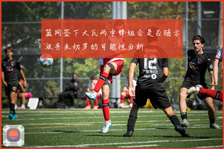 篮网签下大瓦两中锋组合是否暗示放弃米切罗的可能性分析
