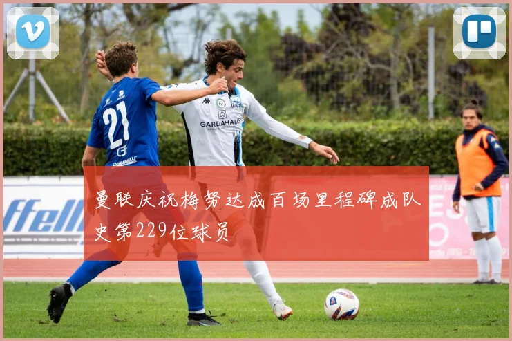曼联庆祝梅努达成百场里程碑成队史第229位球员