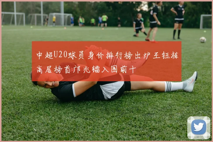 中超U20球员身价排行榜出炉王钰栋高居榜首邝兆镭入围前十