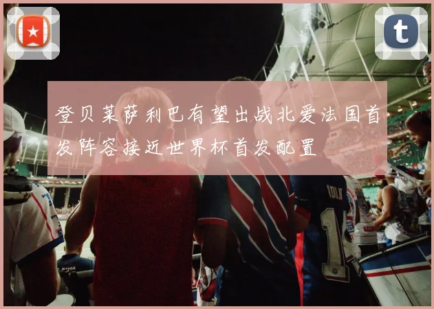 登贝莱萨利巴有望出战北爱法国首发阵容接近世界杯首发配置