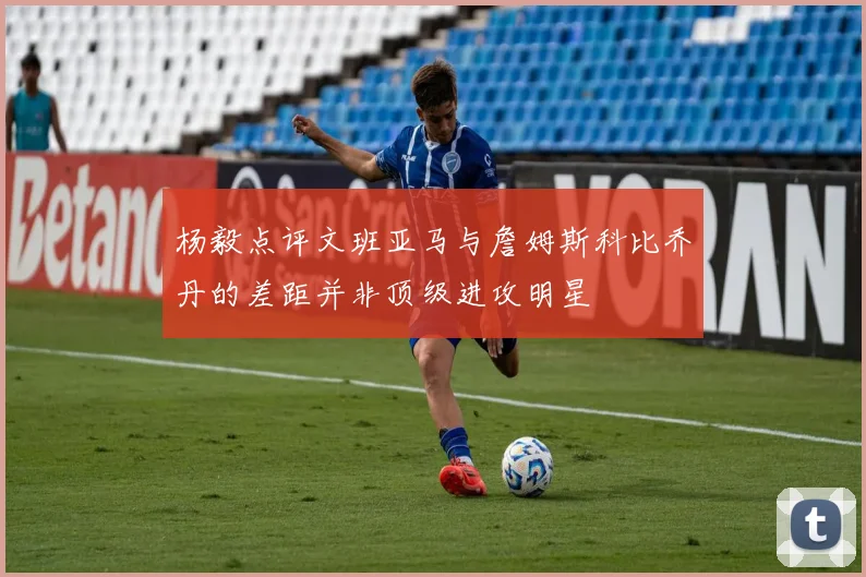 杨毅点评文班亚马与詹姆斯科比乔丹的差距并非顶级进攻明星