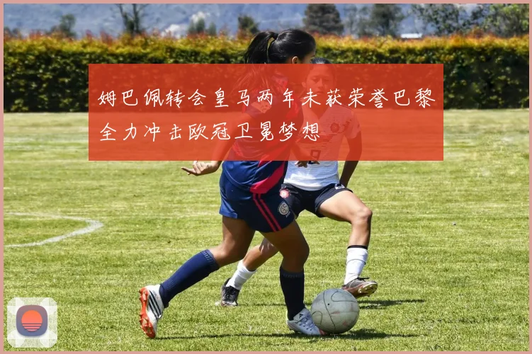 姆巴佩转会皇马两年未获荣誉巴黎全力冲击欧冠卫冕梦想