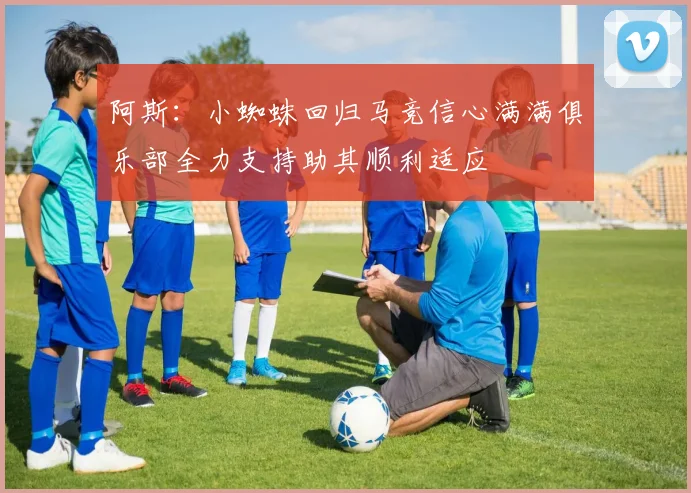 阿斯：小蜘蛛回归马竞信心满满俱乐部全力支持助其顺利适应