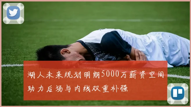 湖人未来规划明朗5000万薪资空间助力后场与内线双重补强