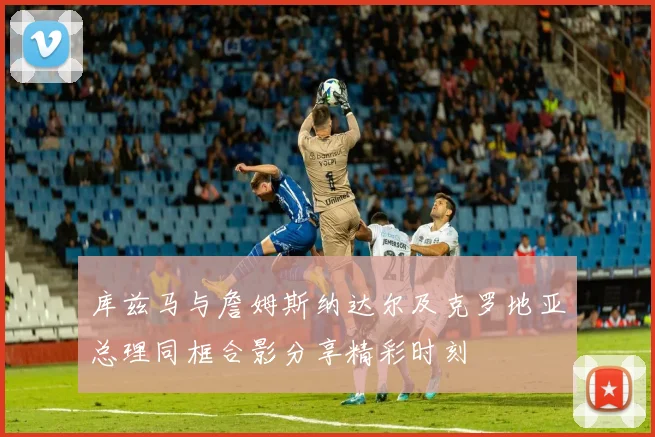 库兹马与詹姆斯纳达尔及克罗地亚总理同框合影分享精彩时刻