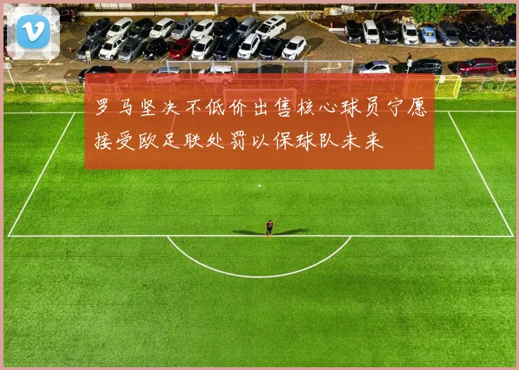 罗马坚决不低价出售核心球员宁愿接受欧足联处罚以保球队未来