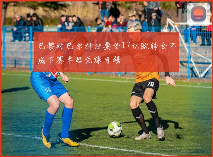 巴黎对巴尔科拉要价17亿欧转会不成下赛季恐无球可踢