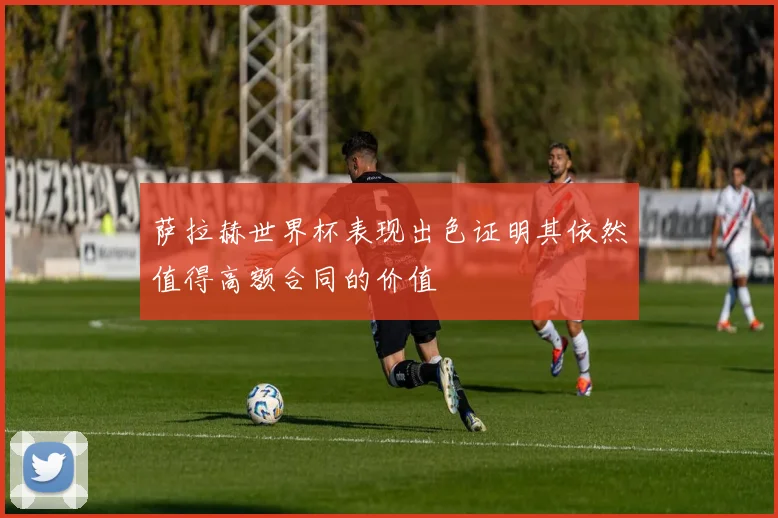 萨拉赫世界杯表现出色证明其依然值得高额合同的价值