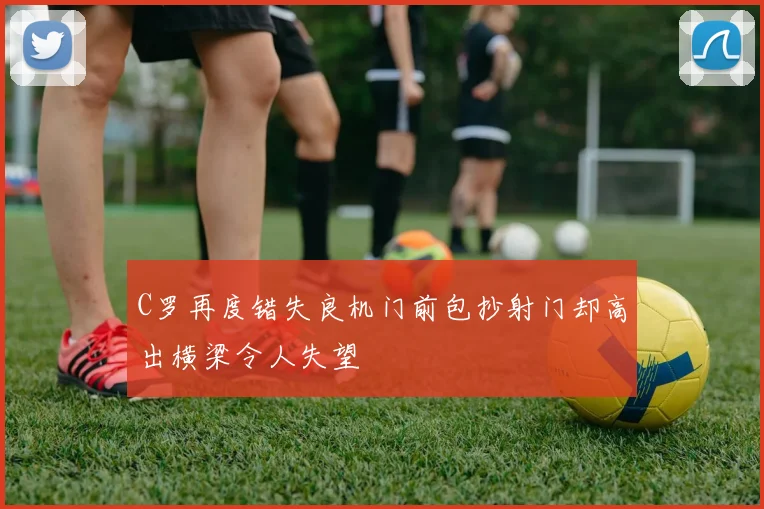 C罗再度错失良机门前包抄射门却高出横梁令人失望